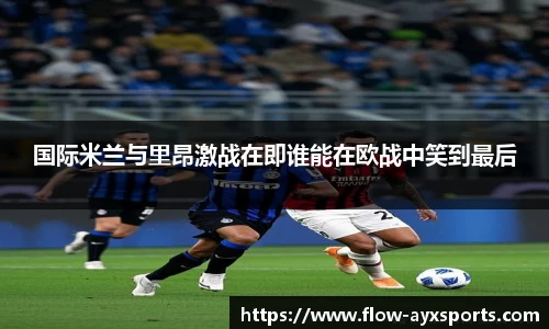 国际米兰与里昂激战在即谁能在欧战中笑到最后