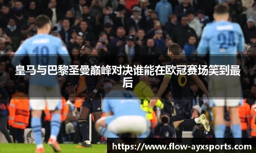 皇马与巴黎圣曼巅峰对决谁能在欧冠赛场笑到最后